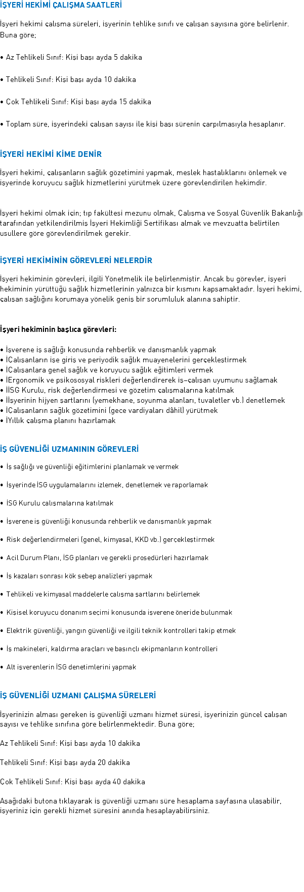 İŞYERİ HEKİMİ ÇALIŞMA SAATLERİ İşyeri hekimi çalışma süreleri, işyerinin tehlike sınıfı ve çalışan sayısına göre belirlenir. Buna göre; • Az Tehlikeli Sınıf: Kişi başı ayda 5 dakika • Tehlikeli Sınıf: Kişi başı ayda 10 dakika • Çok Tehlikeli Sınıf: Kişi başı ayda 15 dakika • Toplam süre, işyerindeki çalışan sayısı ile kişi başı sürenin çarpılmasıyla hesaplanır. İŞYERİ HEKİMİ KİME DENİR İşyeri hekimi, çalışanların sağlık gözetimini yapmak, meslek hastalıklarını önlemek ve işyerinde koruyucu sağlık hizmetlerini yürütmek üzere görevlendirilen hekimdir. İşyeri hekimi olmak için; tıp fakültesi mezunu olmak, Çalışma ve Sosyal Güvenlik Bakanlığı tarafından yetkilendirilmiş İşyeri Hekimliği Sertifikası almak ve mevzuatta belirtilen usullere göre görevlendirilmek gerekir. İŞYERİ HEKİMİNİN GÖREVLERİ NELERDİR İşyeri hekiminin görevleri, ilgili Yönetmelik ile belirlenmiştir. Ancak bu görevler, işyeri hekiminin yürüttüğü sağlık hizmetlerinin yalnızca bir kısmını kapsamaktadır. İşyeri hekimi, çalışan sağlığını korumaya yönelik geniş bir sorumluluk alanına sahiptir. İşyeri hekiminin başlıca görevleri: • İşverene iş sağlığı konusunda rehberlik ve danışmanlık yapmak • İÇalışanların işe giriş ve periyodik sağlık muayenelerini gerçekleştirmek • İÇalışanlara genel sağlık ve koruyucu sağlık eğitimleri vermek • İErgonomik ve psikososyal riskleri değerlendirerek iş–çalışan uyumunu sağlamak • İİSG Kurulu, risk değerlendirmesi ve gözetim çalışmalarına katılmak • İİşyerinin hijyen şartlarını (yemekhane, soyunma alanları, tuvaletler vb.) denetlemek • İÇalışanların sağlık gözetimini (gece vardiyaları dâhil) yürütmek • İYıllık çalışma planını hazırlamak İŞ GÜVENLİĞİ UZMANININ GÖREVLERİ • İş sağlığı ve güvenliği eğitimlerini planlamak ve vermek • İşyerinde İSG uygulamalarını izlemek, denetlemek ve raporlamak • İSG Kurulu çalışmalarına katılmak • İşverene iş güvenliği konusunda rehberlik ve danışmanlık yapmak • Risk değerlendirmeleri (genel, kimyasal, KKD vb.) gerçekleştirmek • Acil Durum Planı, İSG planları ve gerekli prosedürleri hazırlamak • İş kazaları sonrası kök sebep analizleri yapmak • Tehlikeli ve kimyasal maddelerle çalışma şartlarını belirlemek • Kişisel koruyucu donanım seçimi konusunda işverene öneride bulunmak • Elektrik güvenliği, yangın güvenliği ve ilgili teknik kontrolleri takip etmek • İş makineleri, kaldırma araçları ve basınçlı ekipmanların kontrolleri • Alt işverenlerin İSG denetimlerini yapmak İŞ GÜVENLİĞİ UZMANI ÇALIŞMA SÜRELERİ İşyerinizin alması gereken iş güvenliği uzmanı hizmet süresi, işyerinizin güncel çalışan sayısı ve tehlike sınıfına göre belirlenmektedir. Buna göre; Az Tehlikeli Sınıf: Kişi başı ayda 10 dakika Tehlikeli Sınıf: Kişi başı ayda 20 dakika Çok Tehlikeli Sınıf: Kişi başı ayda 40 dakika Aşağıdaki butona tıklayarak iş güvenliği uzmanı süre hesaplama sayfasına ulaşabilir, işyeriniz için gerekli hizmet süresini anında hesaplayabilirsiniz. 