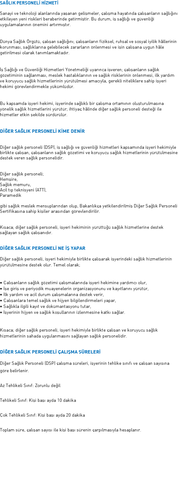 SAĞLIK PERSONELİ HİZMETİ Sanayi ve teknoloji alanlarında yaşanan gelişmeler, çalışma hayatında çalışanların sağlığını etkileyen yeni riskleri beraberinde getirmiştir. Bu durum, iş sağlığı ve güvenliği uygulamalarının önemini artırmıştır. Dünya Sağlık Örgütü, çalışan sağlığını; çalışanların fiziksel, ruhsal ve sosyal iyilik hâllerinin korunması, sağlıklarına gelebilecek zararların önlenmesi ve işin çalışana uygun hâle getirilmesi olarak tanımlamaktadır. İş Sağlığı ve Güvenliği Hizmetleri Yönetmeliği uyarınca işveren; çalışanların sağlık gözetiminin sağlanması, meslek hastalıklarının ve sağlık risklerinin önlenmesi, ilk yardım ve koruyucu sağlık hizmetlerinin yürütülmesi amacıyla, gerekli niteliklere sahip işyeri hekimi görevlendirmekle yükümlüdür. Bu kapsamda işyeri hekimi, işyerinde sağlıklı bir çalışma ortamının oluşturulmasına yönelik sağlık hizmetlerini yürütür; ihtiyaç hâlinde diğer sağlık personeli desteği ile hizmetler etkin şekilde sürdürülür. DİĞER SAĞLIK PERSONELİ KİME DENİR Diğer sağlık personeli (DSP), iş sağlığı ve güvenliği hizmetleri kapsamında işyeri hekimiyle birlikte çalışan, çalışanların sağlık gözetimi ve koruyucu sağlık hizmetlerinin yürütülmesine destek veren sağlık personelidir. Diğer sağlık personeli; Hemşire, Sağlık memuru, Acil tıp teknisyeni (ATT), Paramedik gibi sağlık meslek mensuplarından olup, Bakanlıkça yetkilendirilmiş Diğer Sağlık Personeli Sertifikasına sahip kişiler arasından görevlendirilir. Kısaca; diğer sağlık personeli, işyeri hekiminin yürüttüğü sağlık hizmetlerine destek sağlayan sağlık çalışanıdır. DİĞER SAĞLIK PERSONELİ NE İŞ YAPAR Diğer sağlık personeli, işyeri hekimiyle birlikte çalışarak işyerindeki sağlık hizmetlerinin yürütülmesine destek olur. Temel olarak; • Çalışanların sağlık gözetimi çalışmalarında işyeri hekimine yardımcı olur, • İşe giriş ve periyodik muayenelerin organizasyonunu ve kayıtlarını yürütür, • İlk yardım ve acil durum çalışmalarına destek verir, • Çalışanlara temel sağlık ve hijyen bilgilendirmeleri yapar, • Sağlıkla ilgili kayıt ve dokümantasyonu tutar, • İşyerinin hijyen ve sağlık koşullarının izlenmesine katkı sağlar. Kısaca; diğer sağlık personeli, işyeri hekimiyle birlikte çalışan ve koruyucu sağlık hizmetlerinin sahada uygulanmasını sağlayan sağlık personelidir. DİĞER SAĞLIK PERSONELİ ÇALIŞMA SÜRELERİ Diğer Sağlık Personeli (DSP) çalışma süreleri, işyerinin tehlike sınıfı ve çalışan sayısına göre belirlenir. Az Tehlikeli Sınıf: Zorunlu değil Tehlikeli Sınıf: Kişi başı ayda 10 dakika Çok Tehlikeli Sınıf: Kişi başı ayda 20 dakika Toplam süre, çalışan sayısı ile kişi başı sürenin çarpılmasıyla hesaplanır. 
