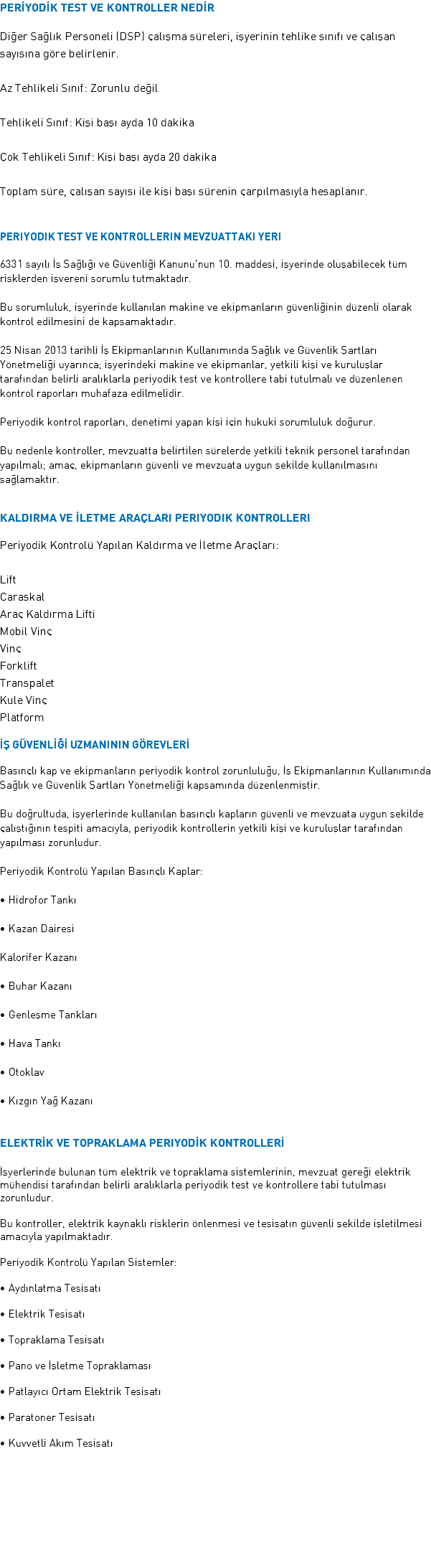PERİYODİK TEST VE KONTROLLER NEDİR Diğer Sağlık Personeli (DSP) çalışma süreleri, işyerinin tehlike sınıfı ve çalışan sayısına göre belirlenir. Az Tehlikeli Sınıf: Zorunlu değil Tehlikeli Sınıf: Kişi başı ayda 10 dakika Çok Tehlikeli Sınıf: Kişi başı ayda 20 dakika Toplam süre, çalışan sayısı ile kişi başı sürenin çarpılmasıyla hesaplanır. Periyodik TEST VE Kontrollerin MEVZUATTAKI YERi 6331 sayılı İş Sağlığı ve Güvenliği Kanunu’nun 10. maddesi, işyerinde oluşabilecek tüm risklerden işvereni sorumlu tutmaktadır. Bu sorumluluk, işyerinde kullanılan makine ve ekipmanların güvenliğinin düzenli olarak kontrol edilmesini de kapsamaktadır. 25 Nisan 2013 tarihli İş Ekipmanlarının Kullanımında Sağlık ve Güvenlik Şartları Yönetmeliği uyarınca; işyerindeki makine ve ekipmanlar, yetkili kişi ve kuruluşlar tarafından belirli aralıklarla periyodik test ve kontrollere tabi tutulmalı ve düzenlenen kontrol raporları muhafaza edilmelidir. Periyodik kontrol raporları, denetimi yapan kişi için hukuki sorumluluk doğurur. Bu nedenle kontroller, mevzuatta belirtilen sürelerde yetkili teknik personel tarafından yapılmalı; amaç, ekipmanların güvenli ve mevzuata uygun şekilde kullanılmasını sağlamaktır. Kaldırma ve İletme Araçları Periyodik Kontrolleri Periyodik Kontrolü Yapılan Kaldırma ve İletme Araçları: Lift Caraskal Araç Kaldırma Lifti Mobil Vinç Vinç Forklift Transpalet Kule Vinç Platform İŞ GÜVENLİĞİ UZMANININ GÖREVLERİ Basınçlı kap ve ekipmanların periyodik kontrol zorunluluğu, İş Ekipmanlarının Kullanımında Sağlık ve Güvenlik Şartları Yönetmeliği kapsamında düzenlenmiştir. Bu doğrultuda, işyerlerinde kullanılan basınçlı kapların güvenli ve mevzuata uygun şekilde çalıştığının tespiti amacıyla, periyodik kontrollerin yetkili kişi ve kuruluşlar tarafından yapılması zorunludur. Periyodik Kontrolü Yapılan Basınçlı Kaplar: • Hidrofor Tankı • Kazan Dairesi Kalorifer Kazanı • Buhar Kazanı • Genleşme Tankları • Hava Tankı • Otoklav • Kızgın Yağ Kazanı Elektrİk ve Topraklama Periyodİk Kontrollerİ İşyerlerinde bulunan tüm elektrik ve topraklama sistemlerinin, mevzuat gereği elektrik mühendisi tarafından belirli aralıklarla periyodik test ve kontrollere tabi tutulması zorunludur. Bu kontroller, elektrik kaynaklı risklerin önlenmesi ve tesisatın güvenli şekilde işletilmesi amacıyla yapılmaktadır. Periyodik Kontrolü Yapılan Sistemler: • Aydınlatma Tesisatı • Elektrik Tesisatı • Topraklama Tesisatı • Pano ve İşletme Topraklaması • Patlayıcı Ortam Elektrik Tesisatı • Paratoner Tesisatı • Kuvvetli Akım Tesisatı