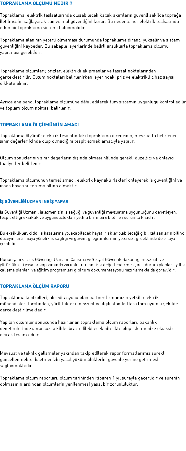 Topraklama Ölçümü Nedir ? Topraklama, elektrik tesisatlarında oluşabilecek kaçak akımların güvenli şekilde toprağa iletilmesini sağlayarak can ve mal güvenliğini korur. Bu nedenle her elektrik tesisatında etkin bir topraklama sistemi bulunmalıdır. Topraklama alanının yeterli olmaması durumunda topraklama direnci yükselir ve sistem güvenliğini kaybeder. Bu sebeple işyerlerinde belirli aralıklarla topraklama ölçümü yapılması gereklidir. Topraklama ölçümleri; prizler, elektrikli ekipmanlar ve tesisat noktalarından gerçekleştirilir. Ölçüm noktaları belirlenirken işyerindeki priz ve elektrikli cihaz sayısı dikkate alınır. Ayrıca ana pano, topraklama ölçümüne dâhil edilerek tüm sistemin uygunluğu kontrol edilir ve toplam ölçüm noktası belirlenir. Topraklama Ölçümünün Amacı Topraklama ölçümü; elektrik tesisatındaki topraklama direncinin, mevzuatta belirlenen sınır değerler içinde olup olmadığını tespit etmek amacıyla yapılır. Ölçüm sonuçlarının sınır değerlerin dışında olması hâlinde gerekli düzeltici ve önleyici faaliyetler belirlenir. Topraklama ölçümünün temel amacı, elektrik kaynaklı riskleri önleyerek iş güvenliğini ve insan hayatını koruma altına almaktır. İŞ GÜVENLİĞİ UZMANI NE İŞ YAPAR İş Güvenliği Uzmanı; işletmenizin iş sağlığı ve güvenliği mevzuatına uygunluğunu denetleyen, tespit ettiği eksiklik ve uygunsuzlukları yetkili birimlere bildiren sorumlu kişidir. Bu eksiklikler, ciddi iş kazalarına yol açabilecek hayati riskler olabileceği gibi, çalışanların bilinç düzeyini artırmaya yönelik iş sağlığı ve güvenliği eğitimlerinin yetersizliği şeklinde de ortaya çıkabilir. Bunun yanı sıra İş Güvenliği Uzmanı; Çalışma ve Sosyal Güvenlik Bakanlığı mevzuatı ve yürürlükteki yasalar kapsamında zorunlu tutulan risk değerlendirmesi, acil durum planları, yıllık çalışma planları ve eğitim programları gibi tüm dokümantasyonu hazırlamakla da görevlidir. TOPRAKLAMA ÖLÇÜM RAPORU Topraklama kontrolleri, akreditasyonu olan partner firmamızın yetkili elektrik mühendisleri tarafından, yürürlükteki mevzuat ve ilgili standartlara tam uyumlu şekilde gerçekleştirilmektedir. Yapılan ölçümler sonucunda hazırlanan topraklama ölçüm raporları, bakanlık denetimlerinde sorunsuz şekilde ibraz edilebilecek nitelikte olup işletmenize eksiksiz olarak teslim edilir. Mevzuat ve teknik gelişmeler yakından takip edilerek rapor formatlarımız sürekli güncellenmekte, işletmenizin yasal yükümlülüklerini güvenle yerine getirmesi sağlanmaktadır. Topraklama ölçüm raporları, ölçüm tarihinden itibaren 1 yıl süreyle geçerlidir ve sürenin dolmasının ardından ölçümlerin yenilenmesi yasal bir zorunluluktur.
