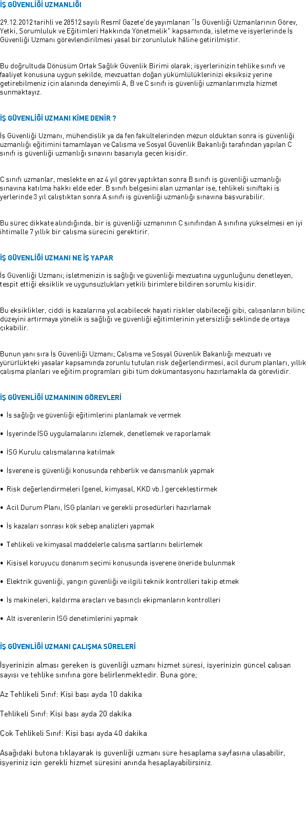 İŞ GÜVENLİĞİ UZMANLIĞI 29.12.2012 tarihli ve 28512 sayılı Resmî Gazete’de yayımlanan “İş Güvenliği Uzmanlarının Görev, Yetki, Sorumluluk ve Eğitimleri Hakkında Yönetmelik” kapsamında, işletme ve işyerlerinde İş Güvenliği Uzmanı görevlendirilmesi yasal bir zorunluluk hâline getirilmiştir. Bu doğrultuda Dönüşüm Ortak Sağlık Güvenlik Birimi olarak; işyerlerinizin tehlike sınıfı ve faaliyet konusuna uygun şekilde, mevzuattan doğan yükümlülüklerinizi eksiksiz yerine getirebilmeniz için alanında deneyimli A, B ve C sınıfı iş güvenliği uzmanlarımızla hizmet sunmaktayız. İŞ GÜVENLİĞİ UZMANI KİME DENİR ? İş Güvenliği Uzmanı, mühendislik ya da fen fakültelerinden mezun olduktan sonra iş güvenliği uzmanlığı eğitimini tamamlayan ve Çalışma ve Sosyal Güvenlik Bakanlığı tarafından yapılan C sınıfı iş güvenliği uzmanlığı sınavını başarıyla geçen kişidir. C sınıfı uzmanlar, meslekte en az 4 yıl görev yaptıktan sonra B sınıfı iş güvenliği uzmanlığı sınavına katılma hakkı elde eder. B sınıfı belgesini alan uzmanlar ise, tehlikeli sınıftaki iş yerlerinde 3 yıl çalıştıktan sonra A sınıfı iş güvenliği uzmanlığı sınavına başvurabilir. Bu süreç dikkate alındığında, bir iş güvenliği uzmanının C sınıfından A sınıfına yükselmesi en iyi ihtimalle 7 yıllık bir çalışma sürecini gerektirir. İŞ GÜVENLİĞİ UZMANI NE İŞ YAPAR İş Güvenliği Uzmanı; işletmenizin iş sağlığı ve güvenliği mevzuatına uygunluğunu denetleyen, tespit ettiği eksiklik ve uygunsuzlukları yetkili birimlere bildiren sorumlu kişidir. Bu eksiklikler, ciddi iş kazalarına yol açabilecek hayati riskler olabileceği gibi, çalışanların bilinç düzeyini artırmaya yönelik iş sağlığı ve güvenliği eğitimlerinin yetersizliği şeklinde de ortaya çıkabilir. Bunun yanı sıra İş Güvenliği Uzmanı; Çalışma ve Sosyal Güvenlik Bakanlığı mevzuatı ve yürürlükteki yasalar kapsamında zorunlu tutulan risk değerlendirmesi, acil durum planları, yıllık çalışma planları ve eğitim programları gibi tüm dokümantasyonu hazırlamakla da görevlidir. İŞ GÜVENLİĞİ UZMANININ GÖREVLERİ • İş sağlığı ve güvenliği eğitimlerini planlamak ve vermek • İşyerinde İSG uygulamalarını izlemek, denetlemek ve raporlamak • İSG Kurulu çalışmalarına katılmak • İşverene iş güvenliği konusunda rehberlik ve danışmanlık yapmak • Risk değerlendirmeleri (genel, kimyasal, KKD vb.) gerçekleştirmek • Acil Durum Planı, İSG planları ve gerekli prosedürleri hazırlamak • İş kazaları sonrası kök sebep analizleri yapmak • Tehlikeli ve kimyasal maddelerle çalışma şartlarını belirlemek • Kişisel koruyucu donanım seçimi konusunda işverene öneride bulunmak • Elektrik güvenliği, yangın güvenliği ve ilgili teknik kontrolleri takip etmek • İş makineleri, kaldırma araçları ve basınçlı ekipmanların kontrolleri • Alt işverenlerin İSG denetimlerini yapmak İŞ GÜVENLİĞİ UZMANI ÇALIŞMA SÜRELERİ İşyerinizin alması gereken iş güvenliği uzmanı hizmet süresi, işyerinizin güncel çalışan sayısı ve tehlike sınıfına göre belirlenmektedir. Buna göre; Az Tehlikeli Sınıf: Kişi başı ayda 10 dakika Tehlikeli Sınıf: Kişi başı ayda 20 dakika Çok Tehlikeli Sınıf: Kişi başı ayda 40 dakika Aşağıdaki butona tıklayarak iş güvenliği uzmanı süre hesaplama sayfasına ulaşabilir, işyeriniz için gerekli hizmet süresini anında hesaplayabilirsiniz. 