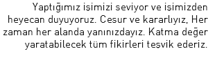 Yaptığımız işimizi seviyor ve işimizden heyecan duyuyoruz. Cesur ve kararlıyız, Her zaman her alanda yanınızdayız. Katma değer yaratabilecek tüm fikirleri teşvik ederiz.